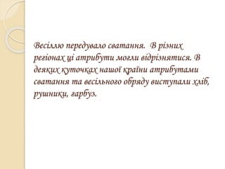 Весіллю передувало сватання. В різних
регіонах ці атрибути могли відрізнятися. В
деяких куточках нашої країни атрибутами
сватання та весільного обряду виступали хліб,
рушники, гарбуз.
 