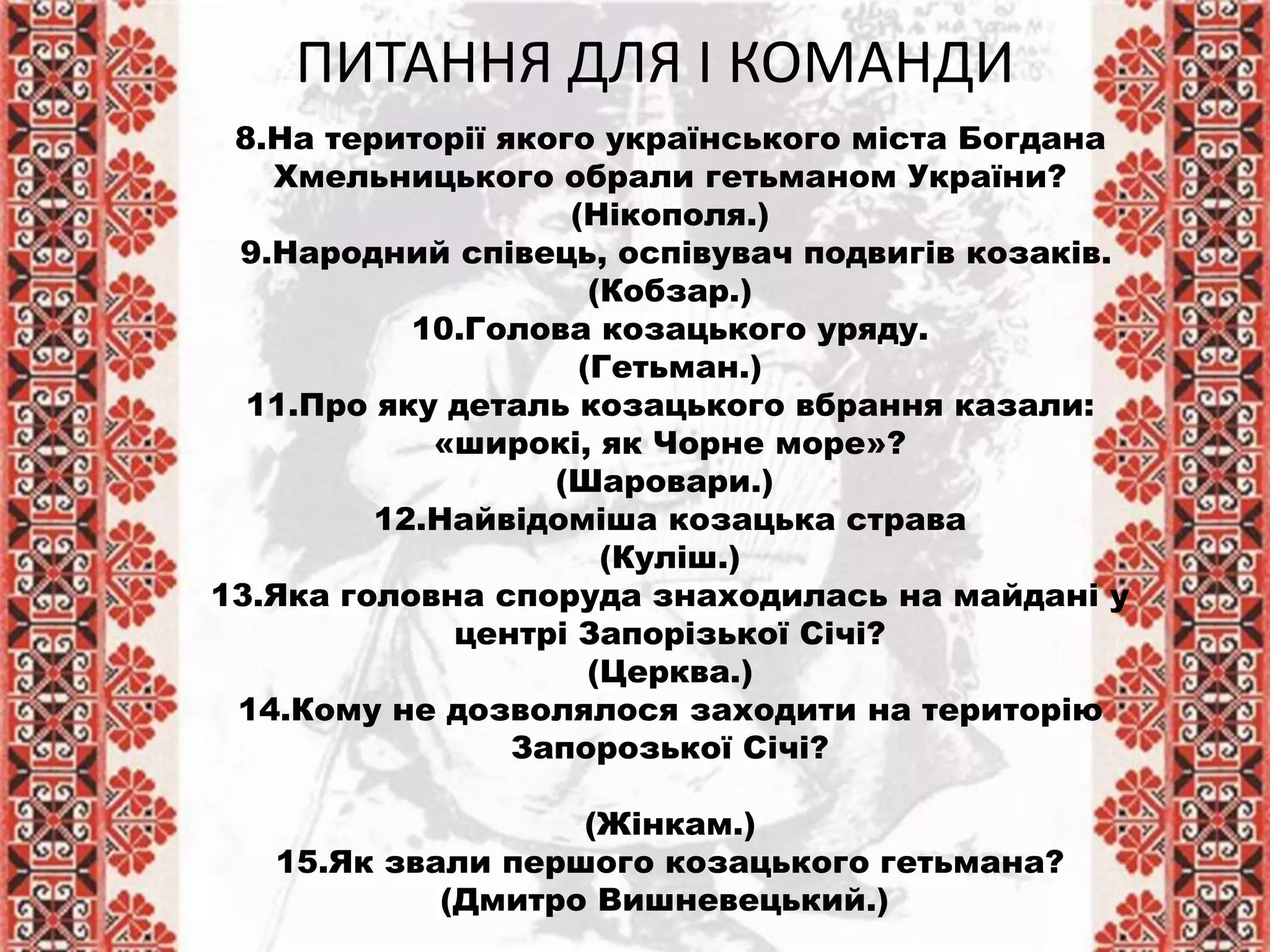 8.На території якого українського міста Богдана
Хмельницького обрали гетьманом України?
(Нікополя.)
9.Народний співець, оспівувач подвигів козаків.
(Кобзар.)
10.Голова козацького уряду.
(Гетьман.)
11.Про яку деталь козацького вбрання казали:
«широкі, як Чорне море»?
(Шаровари.)
12.Найвідоміша козацька страва
(Куліш.)
13.Яка головна споруда знаходилась на майдані у
центрі Запорізької Січі?
(Церква.)
14.Кому не дозволялося заходити на територію
Запорозької Січі?
(Жінкам.)
15.Як звали першого козацького гетьмана?
(Дмитро Вишневецький.)
ПИТАННЯ ДЛЯ І КОМАНДИ
 
