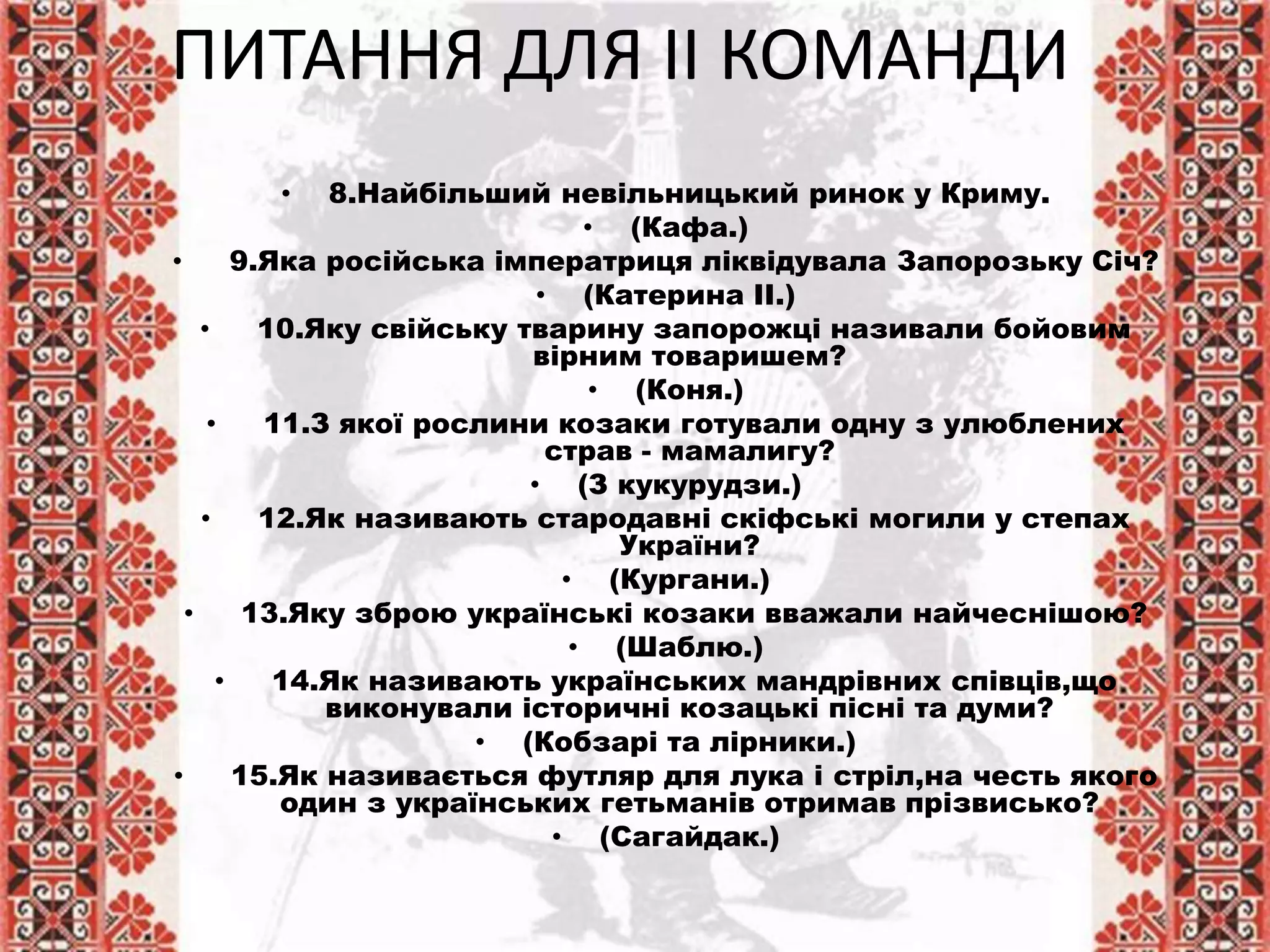 • 8.Найбільший невільницький ринок у Криму.
• (Кафа.)
• 9.Яка російська імператриця ліквідувала Запорозьку Січ?
• (Катерина ІІ.)
• 10.Яку свійську тварину запорожці називали бойовим
вірним товаришем?
• (Коня.)
• 11.З якої рослини козаки готували одну з улюблених
страв - мамалигу?
• (З кукурудзи.)
• 12.Як називають стародавні скіфські могили у степах
України?
• (Кургани.)
• 13.Яку зброю українські козаки вважали найчеснішою?
• (Шаблю.)
• 14.Як називають українських мандрівних співців,що
виконували історичні козацькі пісні та думи?
• (Кобзарі та лірники.)
• 15.Як називається футляр для лука і стріл,на честь якого
один з українських гетьманів отримав прізвисько?
• (Сагайдак.)
ПИТАННЯ ДЛЯ ІІ КОМАНДИ
 
