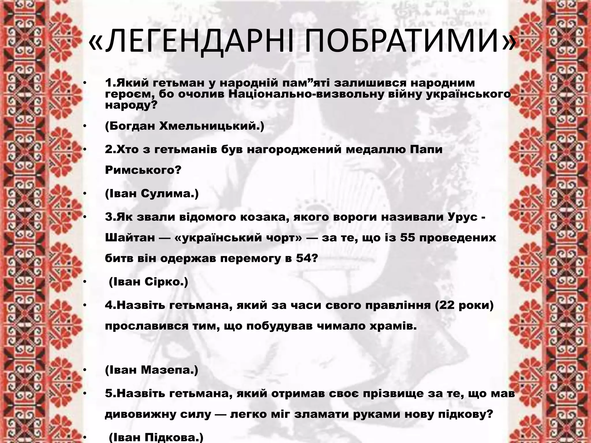 «ЛЕГЕНДАРНІ ПОБРАТИМИ»
• 1.Який гетьман у народній пам”яті залишився народним
героєм, бо очолив Національно-визвольну війну українського
народу?
• (Богдан Хмельницький.)
• 2.Хто з гетьманів був нагороджений медаллю Папи
Римського?
• (Іван Сулима.)
• 3.Як звали відомого козака, якого вороги називали Урус -
Шайтан — «український чорт» — за те, що із 55 проведених
битв він одержав перемогу в 54?
• (Іван Сірко.)
• 4.Назвіть гетьмана, який за часи свого правління (22 роки)
прославився тим, що побудував чимало храмів.
• (Іван Мазепа.)
• 5.Назвіть гетьмана, який отримав своє прізвище за те, що мав
дивовижну силу — легко міг зламати руками нову підкову?
• (Іван Підкова.)
 