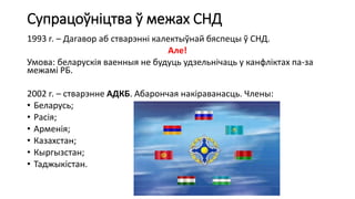Супрацоўніцтва ў межах СНД
1993 г. – Дагавор аб стварэнні калектыўнай бяспецы ў СНД.
Але!
Умова: беларускія ваенныя не будуць удзельнічаць у канфліктах па-за
межамі РБ.
2002 г. – стварэнне АДКБ. Абарончая накіраванасць. Члены:
• Беларусь;
• Расія;
• Арменія;
• Казахстан;
• Кыргызстан;
• Таджыкістан.
 
