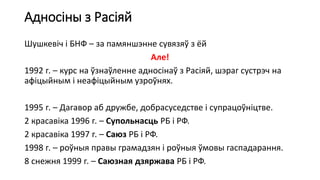 Адносіны з Расіяй
Шушкевіч і БНФ – за памяншэнне сувязяў з ёй
Але!
1992 г. – курс на ўзнаўленне адносінаў з Расіяй, шэраг сустрэч на
афіцыйным і неафіцыйным узроўнях.
1995 г. – Дагавор аб дружбе, добрасуседстве і супрацоўніцтве.
2 красавіка 1996 г. – Супольнасць РБ і РФ.
2 красавіка 1997 г. – Саюз РБ і РФ.
1998 г. – роўныя правы грамадзян і роўныя ўмовы гаспадарання.
8 снежня 1999 г. – Саюзная дзяржава РБ і РФ.
 