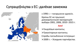 Супрацоўніцтва з ЕС: далёкае замежжа
з 1996 г. – пагаршэнне адносін.
Краіны ЕС не прызналі
дэмакратычнымі прэзідэнцкія
выбары 2001, 2006, 2010 і 2015 г.
Але!
Гандлёвыя кантакты;
Гуманітарныя кантакты;
Спробы паглыбленне інтэграцыі:
2009 г. – Усходняе партнёрства.
 
