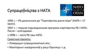 Супрацоўніцтва з НАТА
1995 г. – РБ далучылася да “Партнёрства дзеля міра” (НАТА + 17
краін).
1997 г. – першая Індывідуальная праграма партнёрства РБ і НАТА.
Пасля – штогадовая.
з 1998 г. – місія РБ пры НАТА.
Сумесныя праэкты:
• Ліквідацыя супрацьпехотных мін;
• Маніторынг навадненняў у рацэ Прыпяць і г.д.
 