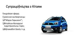 Супрацоўніцтва з Кітаям
Гандлёвая сфера;
Сумесная вытворчасць:
“Мідэа-Гарызонт”;
Кітайска-беларускі
індустрыяльны парк;
Аўтамабілі Geely і г.д.
 