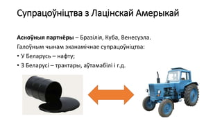 Супрацоўніцтва з Лацінскай Амерыкай
Асноўныя партнёры – Бразілія, Куба, Венесуэла.
Галоўным чынам эканамічнае супрацоўніцтва:
• У Беларусь – нафту;
• З Беларусі – трактары, аўтамабілі і г.д.
 