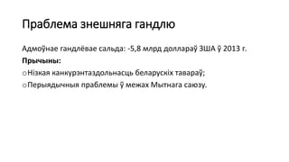 Праблема знешняга гандлю
Адмоўнае гандлёвае сальда: -5,8 млрд доллараў ЗША ў 2013 г.
Прычыны:
oНізкая канкурэнтаздольнасць беларускіх тавараў;
oПерыядычныя праблемы ў межах Мытнага саюзу.
 