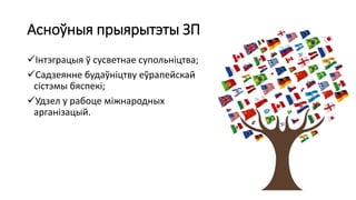 Асноўныя прыярытэты ЗП
Інтэграцыя ў сусветнае супольніцтва;
Садзеянне будаўніцтву еўрапейскай
сістэмы бяспекі;
Удзел у рабоце міжнародных
арганізацый.
 