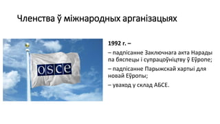 Членства ў міжнародных арганізацыях
1992 г. –
– падпісанне Заключнага акта Нарады
па бяспецы і супрацоўніцтву ў Еўропе;
– падпісанне Парыжскай хартыі для
новай Еўропы;
– уваход у склад АБСЕ.
 
