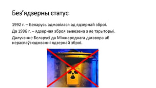 Без’ядзерны статус
1992 г. – Беларусь адмовілася ад ядзернай зброі.
Да 1996 г. – ядзерная зброя вывезена з яе тэрыторыі.
Далучэнне Беларусі да Міжнароднага дагавора аб
нераспаўсюджванні ядзернай зброі.
 