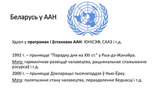 Беларусь у ААН
Удзел у праграмах і ўстановах ААН: ЮНІСЭФ, СААЗ і г.д.
1992 г. – прыняцце “Парадку дня на ХХІ ст.” у Рыа-дэ-Жанэйра.
Мэта: гарманічнае развіццё чалавецтва, рацыянальнае спажыванне
рэсурсаў і г.д.
2000 г. – прыняцце Дэкларацыі тысячагоддзя ў Нью-Ёрку.
Мэта: паляпшэнне стану чалавецтва, пераадоленне беднасці і г.д.
 