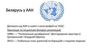 Беларусь у ААН
Дапамога ад ААН у сувязі з катастрофай на ЧАЭС.
Прыняцце па ініцыятыве Беларусі рэзалюцый:
1998 г. – “Рэгіянальнае раззбраенне” (без’ядзерная прастора ў
Цэнтральнай і Усходняй Еўропе).
2010 г. – Глабальны план дзеянняў па барацьбе з гандлем людзьмі.
 