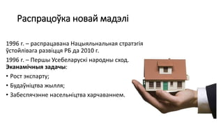 Распрацоўка новай мадэлі
1996 г. – распрацавана Нацыяльнальная стратэгія
ўстойлівага развіцця РБ да 2010 г.
1996 г. – Першы Усебеларускі народны сход.
Эканамічныя задачы:
• Рост экспарту;
• Будаўніцтва жылля;
• Забеспячэнне насельніцтва харчаваннем.
 