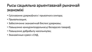 Рысы сацыяльна арыентаванай рыначнай
эканомікі
• Суіснаванне дзяржаўнага і прыватнага сектара;
• Прыватызацыя;
• Забеспячэнне эканамічнай бяспекі дзяржавы;
• Павышэнне канкурэнтаздольнасці беларускіх тавараў;
• Павышэнне дабрабыту насельніцтва;
• Эканамічныя сувязі з СНД.
 