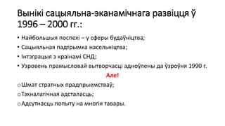 Вынікі сацыяльна-эканамічнага развіцця ў
1996 – 2000 гг.:
• Найбольшыя поспехі – у сферы будаўніцтва;
• Сацыяльная падтрымка насельніцтва;
• Інтэграцыя з краінамі СНД;
• Узровень прамысловай вытворчасці адноўлены да ўзроўня 1990 г.
Але!
oШмат стратных прадпрыемстваў;
oТэхналагічная адсталасць;
oАдсутнасць попыту на многія тавары.
 