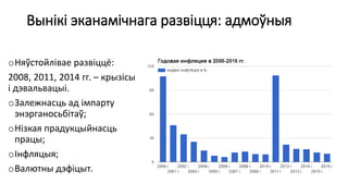 Вынікі эканамічнага развіцця: адмоўныя
oНяўстойлівае развіццё:
2008, 2011, 2014 гг. – крызісы
і дэвальвацыі.
oЗалежнасць ад імпарту
энэрганосьбітаў;
oНізкая прадукцыйнасць
працы;
oІнфляцыя;
oВалютны дэфіцыт.
 