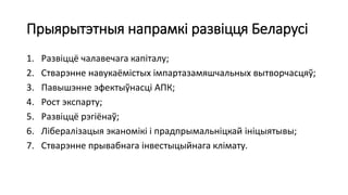 Прыярытэтныя напрамкі развіцця Беларусі
1. Развіццё чалавечага капіталу;
2. Стварэнне навукаёмістых імпартазамяшчальных вытворчасцяў;
3. Павышэнне эфектыўнасці АПК;
4. Рост экспарту;
5. Развіццё рэгіёнаў;
6. Лібералізацыя эканомікі і прадпрымальніцкай ініцыятывы;
7. Стварэнне прывабнага інвестыцыйнага клімату.
 