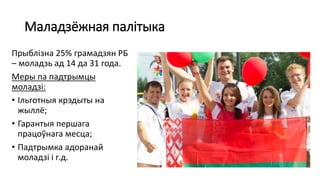 Маладзёжная палітыка
Прыблізна 25% грамадзян РБ
– моладзь ад 14 да 31 года.
Меры па падтрымцы
моладзі:
• Ільготныя крэдыты на
жыллё;
• Гарантыя першага
працоўнага месца;
• Падтрымка адоранай
моладзі і г.д.
 