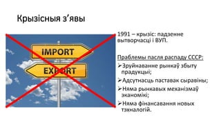 Крызісныя з’явы
1991 – крызіс: падзенне
вытворчасці і ВУП.
Праблемы пасля распаду СССР:
Зруйнаванне рынкаў збыту
прадукцыі;
Адсутнасць паставак сыравіны;
Няма рынкавых механізмаў
эканомікі;
Няма фінансавання новых
тэхналогій.
 
