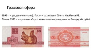 Грашовая сфера
1992 г. – увядзенне купонаў. Пасля – разліковыя білеты Нацбанка РБ.
Ліпень 1993 г. – грашовы абарот канчаткова пераведзены на беларускія рублі.
 