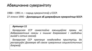 Абвяшчэнне суверэнітэту
1988 – 1991 гг. – парад суверэнітэтаў у СССР.
27 ліпеня 1990 – Дэкларацыя аб дзяржаўным суверэнітэце БССР.
Артыкул 11
Беларуская ССР самастойна ажыццяўляе правы на
дабраахвотныя саюзы з іншымі дзяржавамі і свабодны
выхад з гэтых саюзаў.
Беларуская ССР прапануе неадкладна прыступіць да
распрацоўкі Дагавора аб саюзе суверэнных сацыялістычных
дзяржаў.
 