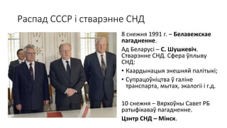 Распад СССР і стварэнне СНД
8 снежня 1991 г. – Белавежскае
пагадненне.
Ад Беларусі – С. Шушкевіч.
Стварэнне СНД. Сфера ўплыву
СНД:
• Каардынацыя знешняй палітыкі;
• Супрацоўніцтва ў галіне
транспарта, мытах, экалогіі і г.д.
10 снежня – Вярхоўны Савет РБ
ратыфікаваў пагадненне.
Цэнтр СНД – Мінск.
 