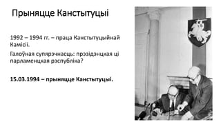 Прыняцце Канстытуцыі
1992 – 1994 гг. – праца Канстытуцыйнай
Камісіі.
Галоўная супярэчнасць: прэзідэнцкая ці
парламенцкая рэспубліка?
15.03.1994 – прыняцце Канстытуцыі.
 