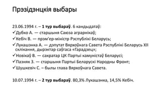 Прэзідэнцкія выбары
23.06.1994 г. – 1 тур выбараў. 6 кандыдатаў:
Дубко А. — старшыня Саюза аграрнікаў;
Кебіч В. — прэм'ер-міністр Рэспублікі Беларусь;
Лукашэнка А. — дэпутат Вярхоўнага Савета Рэспублікі Беларусь XII
склікання, дырэктар саўгаса «Гарадзец»;
Новікаў В. — сакратар ЦК Партыі камуністаў Беларусі;
Пазняк З. — старшыня Партыі Беларускі Народны Фронт;
Шушкевіч С. – былы глава Вярхоўнага Савета.
10.07.1994 г. – 2 тур выбараў. 80,3% Лукашэнка, 14,5% Кебіч.
 