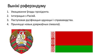 Вынікі рэферэндуму
1. Умацаванне ўлады прэзідэнта.
2. Інтэграцыя з Расіяй.
3. Паступовая русіфікацыя адукацыі і справаводства.
4. Прыняцце новых дзяржаўных сімвалаў.
 