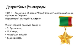 Дзяржаўныя ўзнагароды
1995 г. – Палажэнне аб званні “Герой Беларусі”, ордэнах Айчыны,
Францыска Скарыны.
Першы герой Беларусі – У. Карват.
Усяго 11 Герояў Беларусі. Сярод іх:
• П. Пракаповіч;
• М. Савіцкі;
• Мітрапаліт Філарэт;
• Д. Домрачава.
 