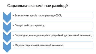 Сацыяльна-эканамічнае развіццё
• Эканамічны крызіс пасля распаду СССР;
• Пошукі выйсця з крызісу;
• Пераход ад камандна-адміністрацыйнай да рынкавай эканомікі;
• Мадэль сацыяльнай рынкавай эканомікі.
 