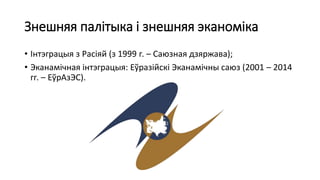 Знешняя палітыка і знешняя эканоміка
• Інтэграцыя з Расіяй (з 1999 г. – Саюзная дзяржава);
• Эканамічная інтэграцыя: Еўразійскі Эканамічны саюз (2001 – 2014
гг. – ЕўрАзЭС).
 