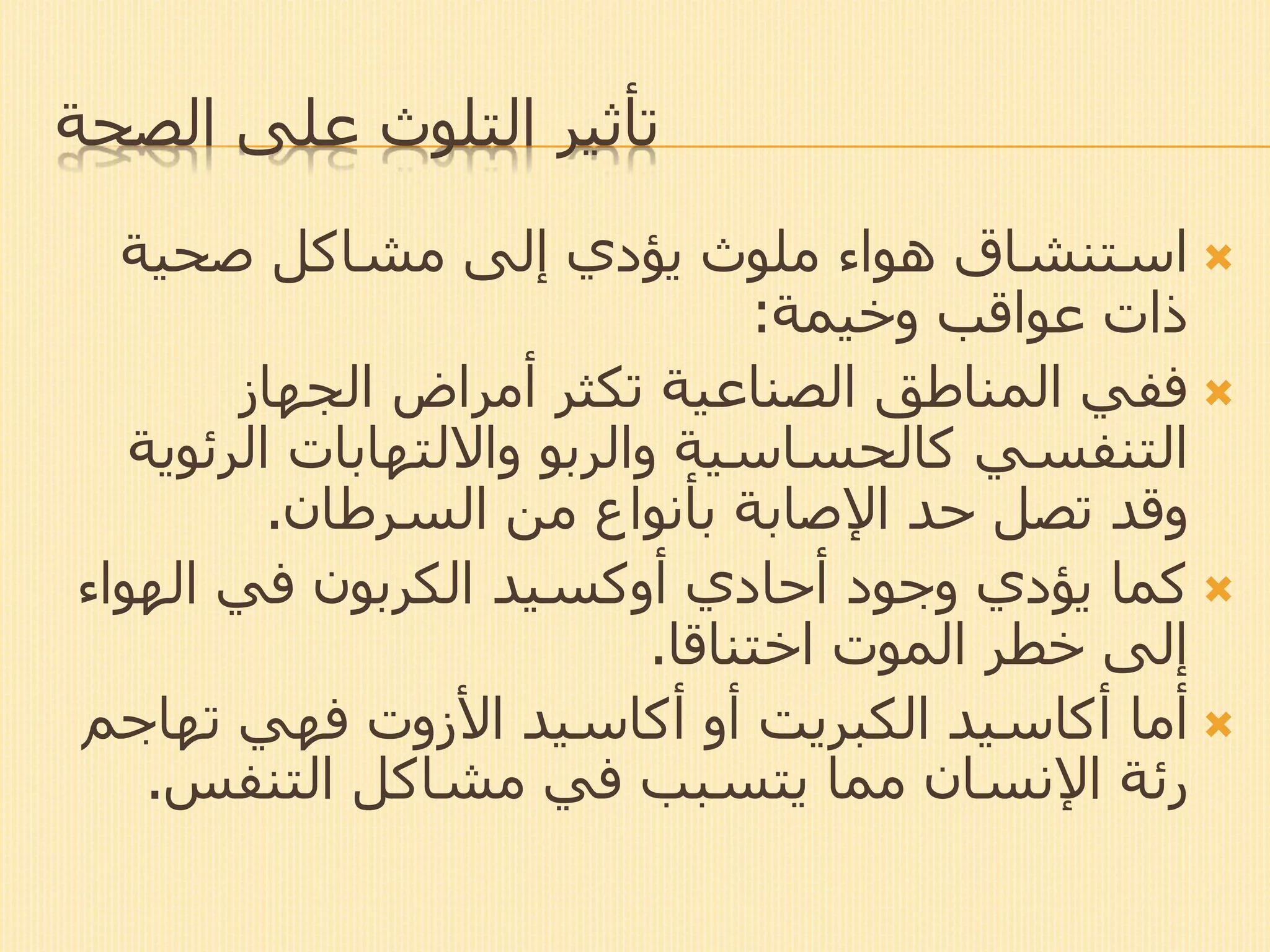 ‫الصحة‬ ‫على‬ ‫التلوث‬ ‫تأثير‬
‫صحية‬ ‫مشاكل‬ ‫إلى‬ ‫يؤدي‬ ‫ملوث‬ ‫هواء‬ ‫استنشاق‬
‫عواقب‬ ‫ذات‬‫وخيمة‬:
‫الجهاز‬ ‫أمراض‬ ‫تكثر‬ ‫الصناعية‬ ‫المناطق‬ ‫ففي‬
‫الرئ‬ ‫وااللتهابات‬ ‫والربو‬ ‫كالحساسية‬ ‫التنفسي‬‫وية‬
‫السرطان‬ ‫من‬ ‫بأنواع‬ ‫اإلصابة‬ ‫حد‬ ‫تصل‬ ‫وقد‬.
‫أحادي‬ ‫وجود‬ ‫يؤدي‬ ‫كما‬‫أوكسيد‬‫الهواء‬ ‫في‬ ‫الكربون‬
‫اختناقا‬ ‫الموت‬ ‫خطر‬ ‫إلى‬.
‫أما‬‫أكاسيد‬‫أو‬ ‫الكبريت‬‫أكاسيد‬‫األزوت‬‫تهاج‬ ‫فهي‬‫م‬
‫مشاكل‬ ‫في‬ ‫يتسبب‬ ‫مما‬ ‫اإلنسان‬ ‫رئة‬‫التنفس‬.
 
