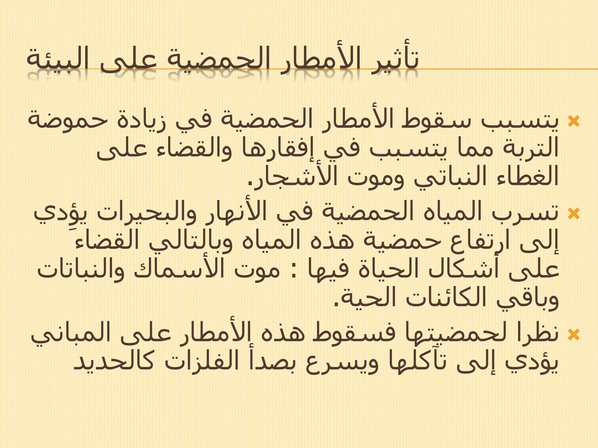 ‫البيئة‬ ‫على‬ ‫الحمضية‬ ‫األمطار‬ ‫تأثير‬
‫حمو‬ ‫زيادة‬ ‫في‬ ‫الحمضية‬ ‫األمطار‬ ‫سقوط‬ ‫يتسبب‬‫ضة‬
‫على‬ ‫والقضاء‬ ‫إفقارها‬ ‫في‬ ‫يتسبب‬ ‫مما‬ ‫التربة‬
‫األشجار‬ ‫وموت‬ ‫النباتي‬ ‫الغطاء‬.
‫ي‬ ‫والبحيرات‬ ‫األنهار‬ ‫في‬ ‫الحمضية‬ ‫المياه‬ ‫تسرب‬‫دي‬ِ‫ؤ‬
‫القضا‬ ‫وبالتالي‬ ‫المياه‬ ‫هذه‬ ‫حمضية‬ ‫ارتفاع‬ ‫إلى‬‫ء‬
‫الحياة‬ ‫أشكال‬ ‫على‬‫فيها‬:‫والنبات‬ ‫األسماك‬ ‫موت‬‫ات‬
‫الحية‬ ‫الكائنات‬ ‫وباقي‬.
‫نظرا‬‫لحمضيتها‬‫المبان‬ ‫على‬ ‫األمطار‬ ‫هذه‬ ‫فسقوط‬‫ي‬
‫كالحدي‬ ‫الفلزات‬ ‫بصدأ‬ ‫ويسرع‬ ‫تآكلها‬ ‫إلى‬ ‫يؤدي‬‫د‬
 