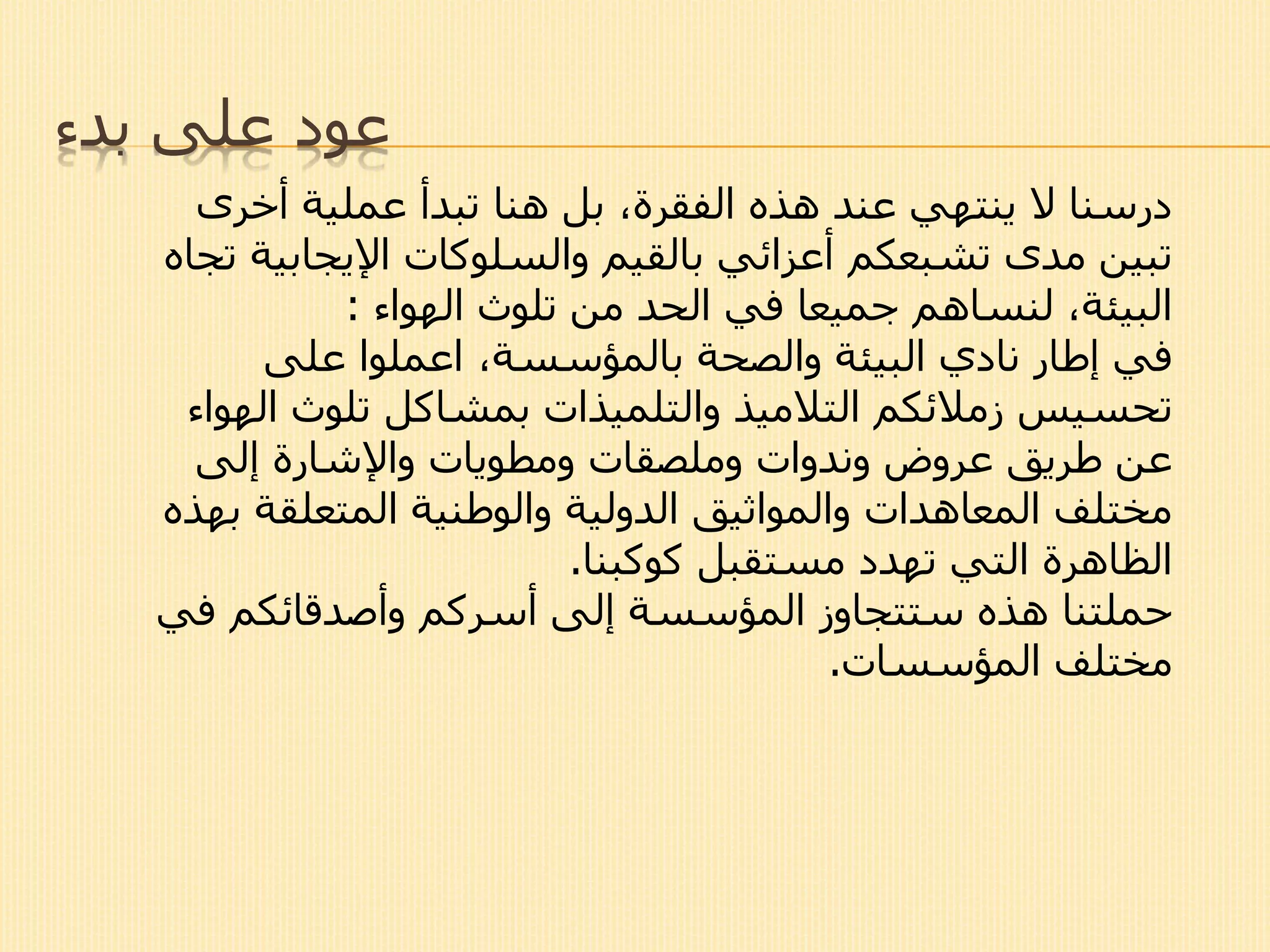 ‫بدء‬ ‫على‬ ‫عود‬
‫أخرى‬ ‫عملية‬ ‫تبدأ‬ ‫هنا‬ ‫بل‬ ،‫الفقرة‬ ‫هذه‬ ‫عند‬ ‫ينتهي‬ ‫ال‬ ‫درسنا‬
‫بالقيم‬ ‫أعزائي‬ ‫تشبعكم‬ ‫مدى‬ ‫تبين‬‫والسلوكات‬‫اإليجابي‬‫تجاه‬ ‫ة‬
‫تلوث‬ ‫من‬ ‫الحد‬ ‫في‬ ‫جميعا‬ ‫لنساهم‬ ،‫البيئة‬‫الهواء‬:
‫على‬ ‫اعملوا‬ ،‫بالمؤسسة‬ ‫والصحة‬ ‫البيئة‬ ‫نادي‬ ‫إطار‬ ‫في‬
‫تحسيس‬‫ال‬ ‫تلوث‬ ‫بمشاكل‬ ‫والتلميذات‬ ‫التالميذ‬ ‫زمالئكم‬‫هواء‬
‫وملصقات‬ ‫وندوات‬ ‫عروض‬ ‫طريق‬ ‫عن‬‫ومطويات‬‫إلى‬ ‫واإلشارة‬
‫ب‬ ‫المتعلقة‬ ‫والوطنية‬ ‫الدولية‬ ‫والمواثيق‬ ‫المعاهدات‬ ‫مختلف‬‫هذه‬
‫كوكبنا‬ ‫مستقبل‬ ‫تهدد‬ ‫التي‬ ‫الظاهرة‬.
‫في‬ ‫وأصدقائكم‬ ‫أسركم‬ ‫إلى‬ ‫المؤسسة‬ ‫ستتجاوز‬ ‫هذه‬ ‫حملتنا‬
‫المؤسسات‬ ‫مختلف‬.
 