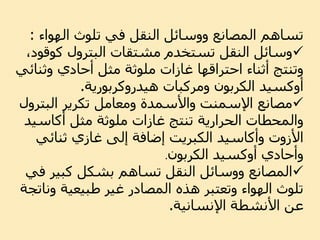 ‫تلوث‬ ‫في‬ ‫النقل‬ ‫ووسائل‬ ‫المصانع‬ ‫تساهم‬‫الهواء‬:
‫كوق‬ ‫البترول‬ ‫مشتقات‬ ‫تستخدم‬ ‫النقل‬ ‫وسائل‬،‫ود‬
‫وثن‬ ‫أحادي‬ ‫مثل‬ ‫ملوثة‬ ‫غازات‬ ‫احتراقها‬ ‫أثناء‬ ‫وتنتج‬‫ائي‬
‫أوكسيد‬‫ومركبات‬ ‫الكربون‬‫هيدروكربورية‬.
‫البتر‬ ‫تكرير‬ ‫ومعامل‬ ‫واألسمدة‬ ‫اإلسمنت‬ ‫مصانع‬‫ول‬
‫مثل‬ ‫ملوثة‬ ‫غازات‬ ‫تنتج‬ ‫الحرارية‬ ‫والمحطات‬‫أكاسي‬‫د‬
‫األزوت‬‫وأكاسيد‬‫ثنائي‬ ‫غازي‬ ‫إلى‬ ‫إضافة‬ ‫الكبريت‬
‫وأحادي‬‫أوكسيد‬‫الكربون‬.
‫ف‬ ‫كبير‬ ‫بشكل‬ ‫تساهم‬ ‫النقل‬ ‫ووسائل‬ ‫المصانع‬‫ي‬
‫ون‬ ‫طبيعية‬ ‫غير‬ ‫المصادر‬ ‫هذه‬ ‫وتعتبر‬ ‫الهواء‬ ‫تلوث‬‫اتجة‬
‫اإلنسانية‬ ‫األنشطة‬ ‫عن‬.
 