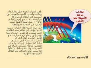 ‫اإلحتباس‬‫الحراري‬
‫الما‬ ‫بخار‬ ‫مثل‬ ‫الجوية‬ ‫الغازات‬ ‫تلعب‬‫ء‬
‫وثنائي‬‫أوكسيد‬‫والميثان‬ ‫الكربون‬‫دورا‬
‫درجة‬ ‫على‬ ‫الحفاظ‬ ‫في‬ ‫أساسيا‬
‫األرض‬ ‫لسطح‬ ‫معتدلة‬ ‫حرارة‬(‫حوالي‬
15°C)‫تحت‬ ‫األشعة‬ ‫تمنع‬ ‫حيث‬
‫الفضاء‬ ‫نحو‬ ‫المغادرة‬ ‫من‬ ‫الحمراء‬.
‫بسب‬ ‫الغازات‬ ‫هذه‬ ‫نسبة‬ ‫زيادة‬ ‫لكن‬‫ب‬
‫الظاه‬ ‫هذه‬ ‫تفاقم‬ ‫إلى‬ ‫يؤدي‬ ‫التلوث‬‫رة‬
‫م‬ ‫الحراري‬ ‫باالحتباس‬ ‫تسمى‬ ‫التي‬‫ما‬
‫سطح‬ ‫حرارة‬ ‫درجة‬ ‫ارتفاع‬ ‫إلى‬ ‫يؤدي‬
‫إلى‬ ‫أدى‬ ‫الذي‬ ‫الشيء‬ ‫األرض‬
‫نشهدها‬ ‫التي‬ ‫المناخية‬ ‫التغيرات‬
‫جلي‬ ‫انصهار‬ ‫إلى‬ ‫سيؤدي‬ ‫كما‬ ‫حاليا‬‫د‬
‫ف‬ ‫المياه‬ ‫منسوب‬ ‫وارتفاع‬ ‫القطبين‬‫ي‬
‫بأكمل‬ ‫بلدانا‬ ‫تغطي‬ ‫وقد‬ ‫المحيطات‬‫ها‬
‫الغالف‬ ‫نحو‬ ‫الغازات‬ ‫تدفق‬ ‫استمر‬ ‫إذا‬
‫الوثيرة‬ ‫بهذه‬ ‫الجوي‬.
‫الاازات‬
‫ترجع‬
‫نحو‬ ‫األشعة‬
‫األرض‬
 