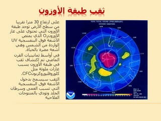 ‫األوزون‬ ‫طبقة‬ ‫ثقب‬
‫ارتفاع‬ ‫على‬30‫تقريبا‬ ‫مترا‬
‫طبقة‬ ‫توجد‬ ‫األرض‬ ‫سطح‬ ‫من‬
‫غا‬ ‫على‬ ‫تحتوي‬ ‫التي‬ ‫األوزون‬‫ز‬
‫األوزون‬O3‫يمتص‬ ‫الذي‬
‫البنفسجية‬ ‫فوق‬ ‫األشعة‬UV
‫وهي‬ ‫الشمس‬ ‫من‬ ‫الواردة‬
‫بالحياة‬ ‫مضرة‬ ‫أشعة‬.
‫القر‬ ‫ثمانينيات‬ ‫أواسط‬ ‫في‬‫ن‬
‫ثقب‬ ‫اكتشاف‬ ‫تم‬ ‫الماضي‬
‫بسبب‬ ‫األوزون‬ ‫طبقة‬ ‫في‬
‫مثل‬ ‫ملوثة‬ ‫غازات‬
‫كلوروفليوروكربون‬CFC.
‫بدخول‬ ‫سيسمح‬ ‫الثقب‬
‫البنفسجية‬ ‫فوق‬ ‫األشعة‬
‫وسرطان‬ ‫العمى‬ ‫تسبب‬ ‫التي‬
‫وتودي‬ ‫الجلد‬‫بالمنتوجات‬
‫الفالحية‬
 