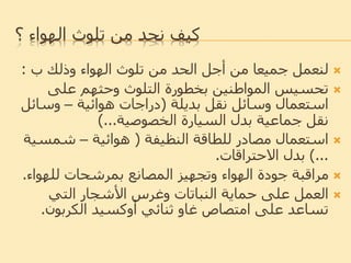 ‫تلوث‬ ‫من‬ ‫نحد‬ ‫كيف‬‫؟‬ ‫الهواء‬
‫وذلك‬ ‫الهواء‬ ‫تلوث‬ ‫من‬ ‫الحد‬ ‫أجل‬ ‫من‬ ‫جميعا‬ ‫لنعمل‬‫ب‬:
‫تحسيس‬‫على‬ ‫وحثهم‬ ‫التلوث‬ ‫بخطورة‬ ‫المواطنين‬
‫نقل‬ ‫وسائل‬ ‫استعمال‬‫بديلة‬(‫دراجات‬‫هوائية‬–‫وسائ‬‫ل‬
‫السيارة‬ ‫بدل‬ ‫جماعية‬ ‫نقل‬‫الخصوصية‬)...
‫للطاقة‬ ‫مصادر‬ ‫استعمال‬‫النظيفة‬(‫هوائية‬–‫شمس‬‫ية‬
...)‫بدل‬‫االحتراقات‬.
‫للهوا‬ ‫بمرشحات‬ ‫المصانع‬ ‫وتجهيز‬ ‫الهواء‬ ‫جودة‬ ‫مراقبة‬‫ء‬.
‫التي‬ ‫األشجار‬ ‫وغرس‬ ‫النباتات‬ ‫حماية‬ ‫على‬ ‫العمل‬
‫ثنائي‬ ‫غاو‬ ‫امتصاص‬ ‫على‬ ‫تساعد‬‫أوكسيد‬‫الكربون‬.
 