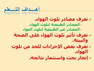 ‫التــــعلم‬ ‫أهــــداف‬
‫الهواء‬ ‫تلوث‬ ‫مصادر‬ ‫تعرف‬.
‫الهواء‬ ‫لتلوث‬ ‫الطبيعية‬ ‫المصادر‬.
‫المواء‬ ‫لتلوث‬ ‫الطبيعية‬ ‫غير‬ ‫المصادر‬
‫الصحة‬ ‫على‬ ‫الهواء‬ ‫تلوث‬ ‫تأثير‬ ‫تعرف‬
‫والبيئة‬.
‫تلوث‬ ‫من‬ ‫للحد‬ ‫اإلجراءات‬ ‫بعض‬ ‫تعرف‬
‫الهواء‬.
‫نتائجه‬ ‫واستثمار‬ ‫بحث‬ ‫إنجاز‬.
 