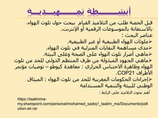 ‫أنشــــــــطة‬‫تمـــــــهيـــديـــة‬
،‫الهواء‬ ‫تلوث‬ ‫حول‬ ‫ببحث‬ ‫القيام‬ ‫التالميذ‬ ‫من‬ ‫طلب‬ ‫الحصة‬ ‫قبل‬
‫اإلنترنت‬ ‫أو‬ ‫الرقمية‬ ‫بالموسوعات‬ ‫باالستعانة‬.
‫عناصر‬‫البحث‬:
‫الطبيعية‬ ‫غير‬ ‫أو‬ ‫الطبيعية‬ ‫الهواء‬ ‫ملوثات‬.
‫الهواء‬ ‫تلوث‬ ‫في‬ ‫المنزلية‬ ‫النفايات‬ ‫مساهمة‬ ‫مدى‬.
‫ماهي‬‫البيئة‬ ‫وعلى‬ ‫الصحة‬ ‫على‬ ‫الهواء‬ ‫تلوث‬ ‫أضرار‬.
‫ماهي‬‫تلوث‬ ‫من‬ ‫للحد‬ ‫الدولي‬ ‫المنتظم‬ ‫طرف‬ ‫من‬ ‫المبذولة‬ ‫الجهود‬
‫االحتباس‬ ‫وظاهرة‬ ‫الهواء‬‫الحراري‬:‫معاهدة‬‫كيوطو‬–‫مؤتمر‬ ‫توصيات‬
‫األطراف‬COP21.
‫تلوث‬ ‫من‬ ‫للحد‬ ‫المغربية‬ ‫الحكومات‬ ‫إجراءات‬‫الهواء‬:‫الميثاق‬
‫المستدامة‬ ‫والتنمية‬ ‫للبيئة‬ ‫الوطني‬
‫على‬ ‫التالميذ‬ ‫بحوث‬ ‫أهم‬‫الرابط‬:
https://taalimma-
my.sharepoint.com/personal/mohamed_sadiq1_taalim_ma/Documents/poll
ution-air.rar
 