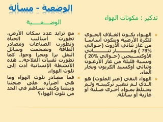 ‫الوضعية‬-‫مسألة‬
‫الوضــــعـــــية‬
‫تذكير‬:‫الهواء‬ ‫مكونات‬
‫مع‬‫تزايد‬‫عدد‬‫سكان‬،‫األرض‬
‫تطورت‬‫أساليب‬‫الحياة‬
‫وتطورت‬‫الصناعات‬‫ومصادر‬
‫الطاقة‬‫وتضخمت‬‫وسائل‬
‫النقل‬‫برا‬‫وبحرا‬،‫وجوا‬‫كما‬
‫تطورت‬‫ثقنيات‬‫الفالحة‬...‫ه‬‫ذه‬
‫األنشطة‬‫اإلنسانية‬‫أدت‬‫إلى‬
‫تلوث‬‫الهواء‬.
‫فما‬‫مصادر‬‫تلوث‬‫الهواء‬‫وما‬
‫هي‬‫أضراره‬‫على‬‫صحتنا‬
‫وبيئتنا‬‫وكيف‬‫نساهم‬‫في‬‫الحد‬
‫من‬‫تلوث‬‫الهواء؟‬
‫الجــوي‬ ‫الاــالف‬ ‫يكــون‬ ‫الهــواء‬
‫أس‬ ‫ويتكون‬ ‫األرضية‬ ‫للكرة‬‫اسـا‬
‫ثنائي‬ ‫غاز‬ ‫من‬‫األزوت‬(‫حـوالي‬
79%)‫ثنــــــــــائي‬ ‫وغــــــــــاز‬
‫األوكســيجين‬(‫حــوالي‬20%)
‫األرغـو‬ ‫غاز‬ ‫من‬ ‫قليلة‬ ‫ونسبة‬‫ن‬
‫وثنائي‬‫أوكسيد‬‫وب‬ ‫الكربون‬‫خار‬
‫الماء‬.
‫الهواء‬‫النقي‬(‫الملوث‬ ‫غير‬)‫ه‬‫و‬
‫و‬ ‫تركيبتــه‬ ‫تتايــر‬ ‫لــم‬ ‫الــذي‬‫لــم‬
‫أو‬ ‫ـلبة‬‫ـ‬‫ص‬ ‫ـرى‬‫ـ‬‫أخ‬ ‫ـواد‬‫ـ‬‫بم‬ ‫ـتلب‬‫ـ‬‫يخ‬
‫سائلة‬ ‫أو‬ ‫غازية‬.
 