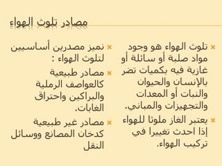 ‫الهواء‬ ‫تلوث‬ ‫مصادر‬
‫أساسي‬ ‫مصدرين‬ ‫نميز‬‫ين‬
‫لتلوث‬‫الهواء‬:
‫طبيعية‬ ‫مصادر‬
‫الرملية‬ ‫كالعواصف‬
‫واحتراق‬ ‫والبراكين‬
‫الغابات‬.
‫طبيعية‬ ‫غير‬ ‫مصادر‬
‫ووسائل‬ ‫المصانع‬ ‫كدخان‬
‫النقل‬
‫وجود‬ ‫هو‬ ‫الهواء‬ ‫تلوث‬
‫أو‬ ‫سائلة‬ ‫أو‬ ‫صلبة‬ ‫مواد‬
‫تض‬ ‫بكميات‬ ‫فيه‬ ‫غازية‬‫ر‬
‫والحيوان‬ ‫باإلنسان‬
‫المعدات‬ ‫أو‬ ‫والنبات‬
‫والمباني‬ ‫والتجهيزات‬.
‫لله‬ ‫ملوثا‬ ‫الغاز‬ ‫يعتبر‬‫واء‬
‫في‬ ‫تغييرا‬ ‫احدث‬ ‫إذا‬
‫الهواء‬ ‫تركيب‬.
 