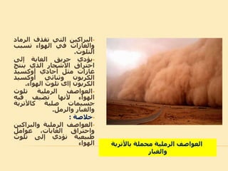 ‫البراكين‬‫التي‬‫تقذف‬‫الر‬‫ماد‬
‫والاازات‬‫في‬‫الهواء‬‫تسبب‬
‫التلوث‬.
‫يؤدي‬‫حريق‬‫الاابة‬‫إلى‬
‫احتراق‬‫األشجار‬‫الذي‬‫ينتج‬
‫غازات‬‫مثل‬‫أحادي‬‫أوكسيد‬
‫الكربون‬‫وثنائي‬‫أوكسيد‬
‫الكربون‬‫إاى‬‫تلوث‬‫الهواء‬.
‫العواصف‬‫الرملية‬‫تلوث‬
‫الهواء‬‫ألنها‬‫تضيف‬‫فيه‬
‫جسيمات‬‫صلبة‬‫كاألتربة‬
‫والابار‬‫والرمل‬.
‫خالصة‬:
‫العواصف‬‫الرملية‬‫والبراك‬‫ين‬
‫واحتراق‬،‫الاابات‬‫عوامل‬
‫طبيعية‬‫تؤدي‬‫إلى‬‫تلوث‬
‫الهواء‬ ‫باألتربة‬ ‫محملة‬ ‫الرملية‬ ‫العواصف‬
‫والابار‬
 