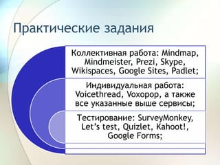 Практические задания
Коллективная работа: Mindmap,
Mindmeister, Prezi, Skype,
Wikispaces, Google Sites, Padlet;
Индивидуальная работа:
Voicethread, Voxopop, а также
все указанные выше сервисы;
Тестирование: SurveyMonkey,
Let’s test, Quizlet, Kahoot!,
Google Forms;
 