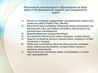 Реализация инклюзивного образования на базе
кросс-платформенной модели дистанционного
курса
1) Многие из платформ поддерживают одновременную совместную
проектную работу (Padlet, Prezi, Mind42);
2) Бесплатную вики-платформу Wikispaces можно использовать как
виртуальный класс для совместной работы обучающихся под
руководством преподавателя;
3) Видеоконференции посредством Skype;
4) Тестирование обучающихся можно проводить на базе Quizlet;
5) Задание на развитие речевых навыков можно проводить на базе
Voicethread и Voxopop;
6) Мобильное инклюзивное обучение (Большинство платформ
имеют мобильные приложения, которые можно скачать в
магазинах приложений);
7) Практически все платформы можно интегрировать в личный
сайт преподавателя;
 