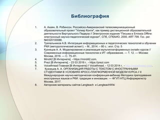 Библиография
1. А. Ахаян, В. Робинсон. Российско-Американский телекоммуникационный
образовательный проект "Уолкер Конти", как пример дистанционной образовательной
деятельности Виртуального Педвуза // Электронное издание "Письма в Emissia.Offline:
электронный научно-педагогический журнал", CПб, СПбАИО, 2000, ART 799. Гос. рег.
№0320100088.
2. Тряпельников А.В. Интеграция информационных и педагогических технологий в обучении
РКИ (методологический аспект). – М., 2014. – 80 с.: илл. Стр. 5
3. Кузнецов А. А. Моделирование и реализация мультиплатформенных онлайн курсов //
Современные информационные технологии и ИТ -образование. — Т. 12. — Москва:
Москва, 2016. — С. 75–81.
4. Mind42 [В Интернете]. - https://mind42.com.
5. Prezi [В Интернете]. - 23 03 2016 г.. - https://prezi.com
6. Voicethread Главная [В Интернете] // Voicethread. - 12 03 2014 г.. - http://voicethread.com.
7. Кузнецов А. А. ОРГАНИЗАЦИЯ РАБОТЫ С ТЕКСТОМ С ИНОСТРАННЫМИ
СТУДЕНТАМИ В УСЛОВИЯХ КРОСС-ПЛАТФОРМЕННОЙ МОДЕЛИ КУРСА // II
Международная научно-методическая конференция-вебинар Методика преподавания
иностранных языков и РКИ: традиции и инновации. — ФГУП НТЦ Информрегистр
Москва, 2017.
8. Авторские материалы сайтов Langteach и LangteachWiki
 