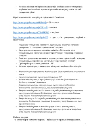2
- 3 ознака рівності трикутників: Якщо три сторониодноготрикутника
дорівнюють відповідно трьом сторонам іншого трикутника, то такі
трикутники рівні
Перегляд наочного матеріалу в середовищі GeoGebra.
https://www.geogebra.org/m/G6Stysfp – бісектриса
https://www.geogebra.org/m/jmVVxnfd – висота
https://www.geogebra.org/m/Y8kM4PUG – медіана
https://www.geogebra.org/m/mXpfnqFB - сума кутів трикутника, нерівність
трикутника
- Медіаною трикутника називають відрізок, що сполучає вершину
трикутника із серединою протилежної сторони
- Бісектрисоютрикутника називають відрізок бісектриси кута
трикутника, що сполучає вершину трикутника з точкою протилежної
сторони
- Висотоютрикутника називають перпендикуляр, проведенийз вершини
трикутника, до прямої, що містить його протилежну сторону
- Сума кутів трикутника дорівнює 180°
- Кожна сторонатрикутника менша від суми двох інших його сторін.
- Зовнішній кут трикутникадорівнює сумі двох внутрішніх не суміжних
з ним
- Сума гострих кутів трикутника дорівнює90°
- Катет прямокутного трикутника, щолежить проти кута 30°
дорівнює половині гіпотенузи
- Якщо катети одного прямокутного трикутника відповідно
дорівнюють катетам іншого, то такі трикутникирівні
- Якщо катет і прилеглий до нього гострий кут одного прямокутного
трикутникавідповіднодорівнюють катетуі прилеглому до нього
куту іншого, то такітрикутники рівні
- Якщо гіпотенуза і гострий кут одного прямокутного трикутника
відповідно дорівнюють гіпотенузі й гострому куту іншого, то такі
трикутникирівні
- Якщо катет і протилежний йомукут одного прямокутного
трикутникавідповіднодорівнюють катетуі протилежномуйому
куту іншого, то такітрикутники рівні
Робота в парах
На кожну парту комплект карток. Требаскласти правильне твердження.
 