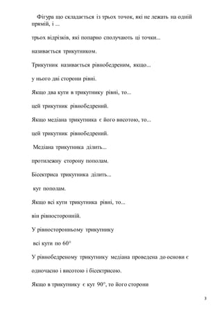 3
Фігура що складається із трьох точок, які не лежать на одній
прямій, і ...
трьох відрізків, які попарно сполучають ці точки...
називається трикутником.
Трикутник називається рівнобедреним, якщо...
у нього дві сторони рівні.
Якщо два кути в трикутнику рівні, то...
цей трикутник рівнобедрений.
Якщо медіана трикутника є його висотою, то...
цей трикутник рівнобедрений.
Медіана трикутника ділить...
протилежну сторону пополам.
Бісектриса трикутника ділить...
кут пополам.
Якщо всі кути трикутника рівні, то...
він рівносторонній.
У рівносторонньому трикутнику
всі кути по 60°
У рівнобедреному трикутнику медіана проведена до основи є
одночасно і висотою і бісектрисою.
Якщо в трикутнику є кут 90°, то його сторони
 