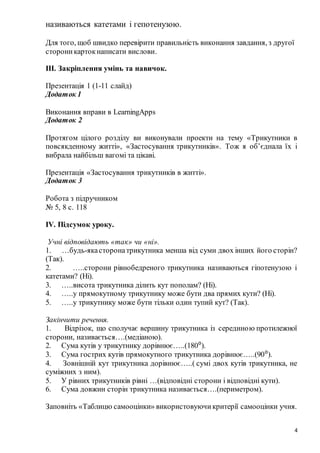 4
називаються катетами і гепотенузою.
Для того, щоб швидко перевірити правильність виконання завдання, з другої
стороникартокнаписати вислови.
ІІІ. Закріплення умінь та навичок.
Презентація 1 (1-11 слайд)
Додаток 1
Виконання вправи в LearningApps
Додаток 2
Протягом цілого розділу ви виконували проекти на тему «Трикутники в
повсякденному житті», «Застосування трикутників». Тож я об’єднала їх і
вибрала найбільш вагомі та цікаві.
Презентація «Застосування трикутників в житті».
Додаток 3
Робота з підручником
№ 5, 8 с. 118
IV. Підсумок уроку.
Учні відповідають «так» чи «ні».
1. …будь-якасторонатрикутника менша від суми двох інших його сторін?
(Так).
2. …..сторони рівнобедреного трикутника називаються гіпотенузою і
катетами? (Ні).
3. …..висота трикутника ділить кут пополам? (Ні).
4. …..у прямокутному трикутнику може бути два прямих кути? (Ні).
5. …..у трикутнику може бути тільки один тупий кут? (Так).
Закінчити речення.
1. Відрізок, що сполучає вершину трикутника із серединою протилежної
сторони, називається….(медіаною).
2. Сума кутів у трикутнику дорівнює…..(180⁰).
3. Сума гострих кутів прямокутного трикутника дорівнює…..(90⁰).
4. Зовнішній кут трикутника дорівнює…..( сумі двох кутів трикутника, не
суміжних з ним).
5. У рівних трикутників рівні …(відповідні сторони і відповідні кути).
6. Сума довжин сторін трикутника називається….(периметром).
Заповніть «Таблицю самооцінки» використовуючикритерії самооцінки учня.
 